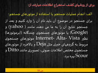 ‫الف‬:‫انجام‬‫عملیات‬‫جستجو‬‫با‬‫استفاده‬‫از‬‫های‬‫ر‬‫موتو‬‫جستج‬‫و‬:
‫ای‬‫ر‬‫ب‬‫جستجو‬‫در‬‫موضوع‬‫آن‬‫باید‬‫نام‬‫آن‬‫ا‬‫ر‬‫د‬‫ر‬‫وا‬‫کنیم‬‫و‬‫بعد‬‫از‬
‫جستجو‬‫نتایج‬‫آن‬‫ا‬‫ر‬‫به‬‫ما‬‫می‬‫دهند‬‫مانند‬(yahoo)‫و‬
(Google)‫یا‬‫های‬‫ر‬‫موتو‬‫ی‬‫جستجو‬‫چندگانه‬(‫ها‬‫ر‬‫ابرموتو‬)
‫نظیر‬Internet- Alta- Vista‫های‬‫ر‬‫موتو‬‫ی‬‫جستجو‬
‫مربوط‬‫به‬‫ههای‬‫و‬‫گر‬‫ی‬‫خبر‬‫مثل‬Deja‫و‬‫باالخره‬‫از‬‫های‬‫ر‬‫موتو‬
‫ی‬‫جستجو‬‫مختص‬‫اطالعات‬،‫صوتی‬‫ی‬‫تصویر‬‫مانند‬Ditto‫و‬
Scour‫بهره‬‫برد‬.
‫ص‬16
 