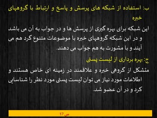 ‫ب‬:‫استفاده‬‫از‬‫شبکه‬‫های‬‫پرسش‬‫و‬‫پاسخ‬‫و‬‫تباط‬‫ر‬‫ا‬‫با‬‫ه‬‫و‬‫گر‬‫های‬
‫خبره‬
‫این‬‫شبکه‬‫ای‬‫ر‬‫ب‬‫بهره‬‫ی‬‫گیر‬‫از‬‫پرسش‬‫ها‬‫و‬‫در‬‫جواب‬‫به‬‫آن‬‫می‬‫باشد‬
‫و‬‫در‬‫این‬‫شبکه‬‫ههای‬‫و‬‫گر‬‫خبره‬‫با‬‫موضوعات‬‫متنوع‬‫گرد‬‫ه‬‫م‬‫می‬
‫آیند‬‫و‬‫با‬‫ت‬‫ر‬‫مشو‬‫به‬‫هم‬‫جواب‬‫می‬‫دهند‬.
‫ج‬:‫بهره‬‫ی‬‫بردار‬‫از‬‫لیست‬‫پستی‬
‫متشکل‬‫از‬‫هی‬‫و‬‫گر‬‫خبره‬‫و‬‫عالقمند‬‫در‬‫مینه‬‫ز‬‫ای‬‫خاص‬‫هستند‬‫و‬
‫اطالعات‬‫د‬‫ر‬‫مو‬‫نیاز‬‫می‬‫توان‬‫لیست‬‫پستی‬‫د‬‫ر‬‫مو‬‫نظر‬‫ا‬‫ر‬‫شن‬‫اسایی‬
‫کرد‬‫و‬‫در‬‫آن‬‫عضو‬‫شد‬.
‫ص‬17
 