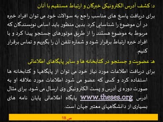 ‫د‬:‫کشف‬‫س‬‫ر‬‫آد‬‫الکترونیکی‬‫خبرگان‬‫و‬‫تباط‬‫ر‬‫ا‬‫مستقیم‬‫با‬‫آنان‬
‫ای‬‫ر‬‫ب‬‫یافت‬‫ر‬‫د‬‫پاسخ‬‫های‬‫مناسب‬‫اجع‬‫ر‬‫به‬‫سواالت‬‫خود‬‫می‬‫توان‬‫اد‬‫ر‬‫اف‬‫خ‬‫بره‬
‫در‬‫آن‬‫موضوع‬‫ا‬‫ر‬‫شناسایی‬‫کرد‬.‫بدین‬‫ر‬‫منظو‬‫باید‬‫اسامی‬‫نویسند‬‫گان‬‫که‬
‫مربوط‬‫به‬‫موضوع‬‫هستند‬‫ا‬‫ر‬‫از‬‫طریق‬‫های‬‫ر‬‫موتو‬‫جستجو‬‫پیدا‬‫کر‬‫د‬‫و‬‫با‬
‫اد‬‫ر‬‫اف‬‫خبره‬‫تباط‬‫ر‬‫ا‬‫ار‬‫ر‬‫برق‬‫شود‬‫و‬‫ه‬‫ر‬‫شما‬‫تلفن‬‫آن‬‫ا‬‫ر‬‫بگیریم‬‫و‬‫ت‬‫ماس‬‫ار‬‫ر‬‫برق‬
‫کنیم‬.
‫ن‬‫ه‬:‫عضویت‬‫و‬‫جستجو‬‫در‬‫کتابخانه‬‫ها‬‫و‬‫سایر‬‫پایگاهای‬‫اطالعاتی‬
‫ای‬‫ر‬‫ب‬‫یافت‬‫ر‬‫د‬‫اطالعات‬‫د‬‫ر‬‫مو‬‫نیاز‬‫خود‬‫می‬‫توان‬‫از‬‫پایگاهها‬‫و‬‫کتابخان‬‫ه‬‫ها‬
‫استفاده‬‫کرد‬‫و‬‫ی‬ ‫کس‬‫که‬‫عضو‬‫می‬‫شود‬‫اطالعات‬‫د‬‫ر‬‫مو‬‫عالقه‬‫او‬‫به‬
‫ت‬‫ر‬‫صو‬‫ه‬‫ر‬‫دو‬‫ی‬‫س‬‫ر‬‫آد‬‫و‬‫پست‬‫الکترونیکی‬‫ی‬‫و‬‫سال‬‫ر‬‫ا‬‫می‬‫شود‬.‫ای‬‫ر‬‫ب‬‫مثال‬
‫س‬‫ر‬‫آد‬‫پایگاه‬‫اطالعاتی‬‫پایان‬‫نامه‬‫های‬
‫ی‬‫بسیار‬‫از‬‫دانشگاههای‬‫معتبر‬‫جهان‬‫است‬.
‫ص‬18
 