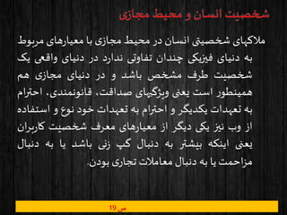 ‫ص‬19
‫مالکهای‬‫شخصیتی‬‫انسان‬‫در‬‫محیط‬‫ی‬‫مجاز‬‫با‬‫های‬‫ر‬‫معیا‬‫مر‬‫بوط‬
‫به‬‫دنیای‬‫فیزیکی‬‫چندان‬‫تفاوتی‬‫د‬‫ر‬‫ندا‬‫در‬‫دنیای‬‫واقع‬‫ی‬‫یک‬
‫شخصیت‬‫طرف‬‫مشخص‬‫باشد‬‫و‬‫در‬‫دنیای‬‫ی‬‫مجاز‬‫هم‬
‫ر‬‫همینطو‬‫است‬‫یعنی‬‫ویژگیهای‬،‫صداقت‬،‫قانونمندی‬‫ا‬‫ام‬‫ر‬‫حت‬
‫به‬‫تعهدات‬‫یکدیگر‬‫و‬‫ام‬‫ر‬‫احت‬‫به‬‫تعهدات‬‫خود‬‫نوع‬‫و‬‫اس‬‫تفاده‬
‫از‬‫وب‬‫نیز‬‫یکی‬‫دیگر‬‫از‬‫های‬‫ر‬‫معیا‬‫معرف‬‫شخصیت‬‫بر‬‫ر‬‫کا‬‫ان‬
‫یعنی‬‫اینکه‬‫بیشتر‬‫به‬‫دنبال‬‫گپ‬‫نی‬‫ز‬‫باشد‬‫یا‬‫به‬‫د‬‫نبال‬
‫احمت‬‫ز‬‫م‬‫یا‬‫به‬‫دنبال‬‫معامالت‬‫ی‬‫تجار‬‫بودن‬.
 