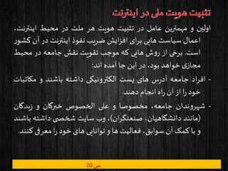 ‫ص‬20
‫اولین‬‫و‬‫مهمترین‬‫عامل‬‫در‬‫تثبیت‬‫هویت‬‫هر‬‫ملت‬‫در‬‫محیط‬‫اینترن‬،‫ت‬
‫اعمال‬‫سیاست‬‫هایی‬‫ای‬‫ر‬‫ب‬‫ایش‬‫ز‬‫اف‬‫ضریب‬‫نفوذ‬‫اینترنت‬‫در‬‫آن‬‫ر‬‫کشو‬
‫است‬.‫برخی‬‫از‬‫ش‬‫و‬‫ر‬‫هایی‬‫که‬‫موجب‬‫تقویت‬‫نقش‬‫جامعه‬‫در‬‫محیط‬
‫ی‬‫مجاز‬‫خواهد‬،‫بود‬‫در‬‫این‬‫جا‬‫آمده‬‫اند‬:
-‫اد‬‫ر‬‫اف‬‫جامعه‬‫س‬‫ر‬‫آد‬‫های‬‫پست‬‫الکترونیکی‬‫داشته‬‫باشند‬‫و‬‫مکات‬‫بات‬
‫خود‬‫ا‬‫ر‬‫از‬‫آن‬‫اه‬‫ر‬‫انجام‬‫دهند‬.
-‫ندان‬‫و‬‫شهر‬،‫جامعه‬‫مخصوصا‬‫و‬‫علی‬‫الخصوص‬‫خبرگان‬‫و‬‫بدگان‬‫ز‬
(‫مانند‬،‫دانشگاهیان‬‫ان‬‫ر‬‫صنعتگ‬)،‫وب‬‫سایت‬‫ی‬ ‫شخص‬‫داشته‬‫ب‬‫اشند‬
‫و‬‫با‬‫کمک‬‫آن‬،‫سوابق‬‫فعالیت‬‫ها‬‫و‬‫توانایی‬‫های‬‫خود‬‫ا‬‫ر‬‫معرفی‬‫ک‬‫نند‬.
 
