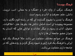 ،‫فرهنگ‬‫مرکب‬‫از‬‫ه‬‫ژ‬‫وا‬«‫فر‬»‫و‬«‫هنگ‬»‫و‬‫به‬‫معانی‬:،‫ادب‬،‫تربیت‬
،‫دانش‬،‫علم‬‫معرفت‬‫و‬‫آداب‬‫و‬‫سوم‬‫ر‬‫است‬.
‫فرهنگ‬‫یا‬‫تمدن‬‫با‬‫مفهوم‬‫گسترده‬‫ای‬‫که‬‫در‬‫شته‬‫ر‬‫قوم‬‫نگار‬‫ی‬،‫د‬‫ر‬‫دا‬
‫مجموعه‬‫پیچیده‬‫ای‬‫است‬‫شامل‬:‫دانش‬،‫ها‬،‫ها‬‫ر‬‫باو‬،‫هنر‬‫اخالقیات‬،
،‫ق‬‫حقو‬‫آداب‬‫و‬‫سوم‬‫ر‬‫و‬‫دیگر‬‫عادات‬‫و‬‫توانایی‬‫هایی‬‫که‬‫انسان‬‫به‬
‫عنوان‬‫عضو‬‫جامعه‬‫آن‬‫ها‬‫ا‬‫ر‬‫د‬‫ر‬‫دا‬.
‫فرهنگ‬‫در‬‫جوامع‬‫مختلف‬‫متفاوت‬‫می‬‫باشد‬‫مثال‬‫فرهنگ‬‫یک‬‫ف‬‫رد‬
‫انی‬‫ر‬‫ای‬‫با‬‫فرهنگ‬‫یک‬‫فرد‬‫اپنی‬‫ژ‬‫و‬‫شیوه‬‫ندگی‬‫ز‬‫کردن‬‫و‬‫نده‬‫و‬‫ر‬‫ایی‬‫که‬‫در‬
‫جامعه‬‫ند‬‫ر‬‫دا‬‫متفاوت‬‫می‬‫باشد‬.
‫ص‬1
 