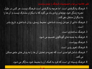 ‫برشمرد‬‫چنین‬‫ا‬‫ر‬ ‫فرهنگ‬‫خصوصیات‬‫توان‬‫می‬‫خالصه‬ ‫ر‬‫طو‬:
1.‫است‬ ‫یادگرفتنی‬ ‫فرهنگ‬.‫نیست‬ ‫فرهنگ‬ ‫است‬ ‫یادگرفتنی‬ ‫هرچه‬‫اما‬.‫کس‬ ‫هر‬‫ل‬‫طو‬ ‫در‬
‫نیس‬ ‫مشترک‬ ‫ان‬‫ر‬‫دیگ‬‫با‬ ‫که‬‫گیرد‬ ‫می‬ ‫یاد‬ ‫یادی‬‫ز‬ ‫چیزهای‬ ‫خود‬ ‫ندگی‬‫ز‬ ‫تجربه‬‫ا‬‫ر‬ ‫ها‬ ‫آن‬ ‫و‬ ‫ت‬
‫کند‬ ‫نمی‬ ‫منتقل‬ ‫ان‬‫ر‬‫دیگ‬ ‫به‬.
2.‫ی‬‫ر‬‫تا‬ ‫و‬‫شناختی‬ ‫ان‬‫و‬‫ر‬ ،‫یستی‬‫ز‬ ‫محیط‬،‫شناختی‬ ‫یست‬‫ز‬ ‫عوامل‬ ‫از‬ ‫ی‬ ‫ناش‬ ‫فرهنگ‬‫بشر‬ ‫خ‬
‫است‬.
3.‫است‬ ‫ی‬‫ساختار‬ ‫فرهنگ‬.
4.‫شود‬ ‫می‬ ‫تقسیم‬ ‫گوناگونی‬ ‫های‬ ‫جنبه‬ ‫به‬ ‫فرهنگ‬.
5.‫پویاست‬ ‫فرهنگ‬.
6.‫است‬ ‫پذیر‬ ‫تغییر‬ ‫فرهنگ‬.
7.‫ممک‬‫علمی‬ ‫های‬ ‫ش‬‫و‬‫ر‬‫به‬ ‫ا‬‫ر‬ ‫ها‬ ‫آن‬ ‫تحلیل‬ ‫و‬‫تجزیه‬ ‫که‬‫است‬ ‫قواعدی‬ ‫شامل‬ ‫فرهنگ‬‫ن‬
‫کند‬ ‫می‬.
8.‫شود‬ ‫می‬ ‫سازگار‬ ‫خود‬ ‫محیط‬‫با‬ ‫آن‬ ‫کمک‬‫به‬ ‫فرد‬ ‫که‬ ‫است‬ ‫ای‬ ‫وسیله‬ ‫فرهنگ‬.
‫ص‬2
 