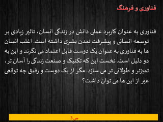 ‫ی‬‫ر‬‫فناو‬‫به‬‫عنوان‬‫برد‬‫ر‬‫کا‬‫عملی‬‫دانش‬‫در‬‫ندگی‬‫ز‬،‫انسان‬‫تاثیر‬‫یادی‬‫ز‬‫بر‬
‫توسعه‬‫انسانی‬‫و‬‫پیشرفت‬‫تمدن‬‫ی‬‫بشر‬‫داشته‬‫است‬.‫اغلب‬‫انسان‬
‫ها‬‫به‬‫ی‬‫ر‬‫فناو‬‫به‬‫عنوان‬‫یک‬‫دوست‬‫قابل‬‫اعتماد‬‫می‬‫نگرند‬‫و‬‫این‬‫به‬
‫دو‬‫دلیل‬‫است‬.‫نخست‬‫این‬‫که‬‫تکنیک‬‫و‬‫صنعت‬‫ندگی‬‫ز‬‫ا‬‫ر‬‫آس‬‫ان‬،‫تر‬
‫تمیزتر‬‫و‬‫طوالنی‬‫تر‬‫می‬‫د‬‫ز‬‫سا‬.‫مگر‬‫از‬‫یک‬‫دوست‬‫و‬‫فیق‬‫ر‬‫چه‬‫توقعی‬
‫غیر‬‫از‬‫این‬‫ها‬‫می‬‫توان‬‫داشت؟‬
‫ص‬3
 