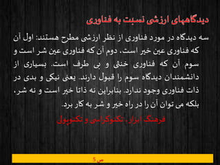 ‫سه‬‫دیدگاه‬‫در‬‫د‬‫ر‬‫مو‬‫ی‬‫ر‬‫فناو‬‫از‬‫نظر‬‫ی‬ ‫ش‬‫ز‬‫ار‬‫مطرح‬‫هستند‬:‫ل‬‫او‬‫آن‬
‫که‬‫ی‬‫ر‬‫فناو‬‫عین‬‫خیر‬،‫است‬‫دوم‬‫آن‬‫که‬‫ی‬‫ر‬‫فناو‬‫عین‬‫شر‬‫اس‬‫ت‬‫و‬
‫سوم‬‫آن‬‫که‬‫ی‬‫ر‬‫فناو‬‫خنثی‬‫و‬‫بی‬‫طرف‬‫است‬.‫ی‬‫بسیار‬‫از‬
‫دانشمندان‬‫دیدگاه‬‫سوم‬‫ا‬‫ر‬‫ل‬‫قبو‬‫ند‬‫ر‬‫دا‬.‫یعنی‬‫نیکی‬‫و‬‫بد‬‫ی‬‫در‬
‫ذات‬‫ی‬‫ر‬‫فناو‬‫وجود‬‫د‬‫ر‬‫ندا‬.‫این‬‫ر‬‫بناب‬‫نه‬‫ذاتا‬‫خیر‬‫است‬‫و‬‫نه‬‫ش‬،‫ر‬
‫بلکه‬‫می‬‫توان‬‫آن‬‫ا‬‫ر‬‫در‬‫اه‬‫ر‬‫خیر‬‫و‬‫شر‬‫به‬‫کار‬‫برد‬.
‫تکنوپولی‬ ‫و‬ ‫ی‬ ‫اس‬‫ر‬‫تکنوک‬ ،‫ار‬‫ز‬‫اب‬ ‫فرهنگ‬
‫ص‬5
 