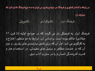 .‫ار‬‫ز‬‫اب‬ ‫فرهنگ‬.‫ی‬ ‫اس‬‫ر‬‫تکنوک‬.‫تکنوپولی‬
‫فرهنگ‬‫ار‬‫ز‬‫اب‬‫به‬‫فرهنگی‬‫باز‬‫می‬‫گردد‬‫که‬‫در‬‫جوامع‬‫اولیه‬(‫تا‬‫ن‬‫قر‬17
‫میالدی‬)‫حاکم‬‫بوده‬‫است‬.‫اساس‬‫ر‬‫ب‬،‫آن‬‫ها‬‫ر‬‫ا‬‫ز‬‫اب‬‫به‬‫دو‬‫ر‬‫منظو‬‫اختر‬‫اع‬‫و‬
‫به‬‫ی‬‫کارگیر‬‫می‬‫شد‬:‫ل‬‫او‬‫آن‬‫که‬‫ای‬‫ر‬‫ب‬‫تامین‬‫مندی‬‫ز‬‫نیا‬‫های‬‫بشر‬،‫ی‬‫و‬‫دوم‬
‫آن‬‫که‬‫در‬‫خدمت‬‫مظاهر‬‫و‬‫سمبل‬‫های‬،‫عقیدتی‬‫در‬‫استخدام‬‫هنر‬‫و‬
‫ت‬‫ر‬‫قد‬‫آفرینندگی‬‫انسان‬‫و‬‫یا‬‫در‬‫سنن‬‫و‬‫آداب‬‫دینی‬.
‫ص‬6
 