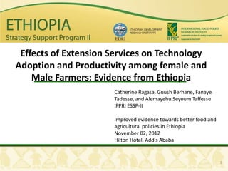 Effects of Extension Services on Technology
Adoption and Productivity among female and
    Male Farmers: Evidence from Ethiopia
                      Catherine Ragasa, Guush Berhane, Fanaye
                      Tadesse, and Alemayehu Seyoum Taffesse
                      IFPRI ESSP-II

                      Improved evidence towards better food and
                      agricultural policies in Ethiopia
                      November 02, 2012
                      Hilton Hotel, Addis Ababa


                                                                  1
 
