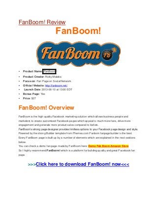 FanBoom! Review
FanBoom!
 Product Name: FanBoom !
 Product Creator: Ricky Mataka
 Focus on: Fan Page on Social Network
 Official Website: http://fanboom.net/
 Launch Date: 2013-06-10 at 13:00 EDT
 Bonus Page: Yes
 Price: $27
FanBoom! Overview
FanBoom is the high quality Facebook marketing solution which allows business people and
marketers to create customised Facebook pages which appeal to much more fans, drive more
engagement and generate more product sales compared to before.
FanBoom’s strong page designer provides limitless options to your Facebook page design and style.
Powered by the strong Builder template from iThemes.com Fanbom fanpage builder is the best.
Every FanBoom page is built up by a number of elements which are explained in the next sections
below.
You can check a demo fan page made by FanBoom here: Demo Fab Boom Amazon Store
So I highly recommend FanBoom! which is a platform for building quality and great Facebook fan
page.
>>>Click here to download FanBoom! now<<<
 