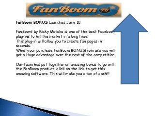 FanBoom BONUS Launches June 10.
FanBoom! by Ricky Mataka is one of the best Facebook
plug-ins to hit the market in a long time.
This plug-in will allow you to create fan pages in
seconds.
When your purchase FanBoom BONUSfrom use you will
get a Huge advantage over the rest of the competition.
Our team has put together an amazing bonus to go with
the FanBoom product. click on the link to get this
amazing software. This will make you a ton of cash!!!
 