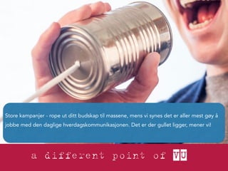 Store kampanjer - rope ut ditt budskap til massene, mens vi synes det er aller mest gøy å 
jobbe med den daglige hverdagskommunikasjonen. Det er der gullet ligger, mener vi! 
 