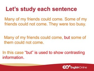 Many of my friends could come. Some of my
friends could not come. They were too busy.
Let’s study each sentence
In this case “but” is used to show contrasting
information.
Many of my friends could come, but some of
them could not come.
 