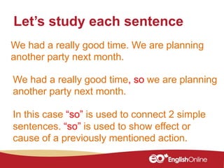We had a really good time. We are planning
another party next month.
Let’s study each sentence
In this case “so” is used to connect 2 simple
sentences. “so” is used to show effect or
cause of a previously mentioned action.
We had a really good time, so we are planning
another party next month.
 