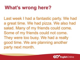 Last week I had a fantastic party. We had
a great time. We had pizza. We also had
salad. Many of my friends could come.
Some of my friends could not come.
They were too busy. We had a really
good time. We are planning another
party next month.
What’s wrong here?
 
