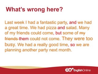 Last week I had a fantastic party, and we had
a great time. We had pizza and salad. Many
of my friends could come, but some of my
friends them could not come. They were too
busy. We had a really good time, so we are
planning another party next month.
What’s wrong here?
 
