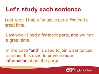 Last week I had a fantastic party. We had a
great time.
Let’s study each sentence
Last week I had a fantastic party, and we had
a great time.
In this case “and” is used to join 2 sentences
together. It is used to provide more
information about the party.
 
