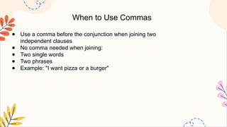When to Use Commas
● Use a comma before the conjunction when joining two
independent clauses
● No comma needed when joining:
● Two single words
● Two phrases
● Example: "I want pizza or a burger"
 