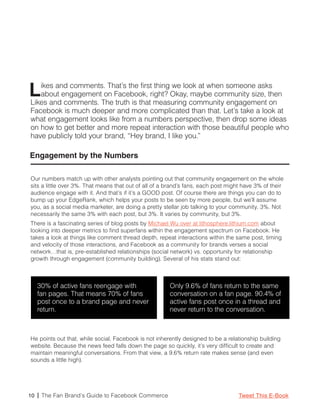 L  ikes and comments. That’s the first thing we look at when someone asks
   about engagement on Facebook, right? Okay, maybe community size, then
Likes and comments. The truth is that measuring community engagement on
Facebook is much deeper and more complicated than that. Let’s take a look at
what engagement looks like from a numbers perspective, then drop some ideas
on how to get better and more repeat interaction with those beautiful people who
have publicly told your brand, “Hey brand, I like you.”

Engagement by the Numbers

Our numbers match up with other analysts pointing out that community engagement on the whole
sits a little over 3%. That means that out of all of a brand’s fans, each post might have 3% of their
audience engage with it. And that’s if it’s a GOOD post. Of course there are things you can do to
bump up your EdgeRank, which helps your posts to be seen by more people, but we’ll assume
you, as a social media marketer, are doing a pretty stellar job talking to your community. 3%. Not
necessarily the same 3% with each post, but 3%. It varies by community, but 3%.
There is a fascinating series of blog posts by Michael Wu over at lithosphere.lithium.com about
looking into deeper metrics to find superfans within the engagement spectrum on Facebook. He
takes a look at things like comment thread depth, repeat interactions within the same post, timing
and velocity of those interactions, and Facebook as a community for brands verses a social
network…that is, pre-established relationships (social network) vs. opportunity for relationship
growth through engagement (community building). Several of his stats stand out:



   30% of active fans reengage with                    Only 9.6% of fans return to the same
   fan pages. That means 70% of fans                   conversation on a fan page. 90.4% of
   post once to a brand page and never                 active fans post once in a thread and
   return.                                             never return to the conversation.



He points out that, while social, Facebook is not inherently designed to be a relationship building
website. Because the news feed falls down the page so quickly, it’s very difficult to create and
maintain meaningful conversations. From that view, a 9.6% return rate makes sense (and even
sounds a little high).




10 | The Fan Brand’s Guide to Facebook Commerce                                    Tweet This E-Book
 