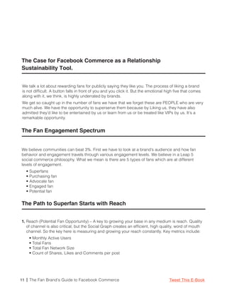 The Case for Facebook Commerce as a Relationship
Sustainability Tool.


 We talk a lot about rewarding fans for publicly saying they like you. The process of liking a brand
 is not difficult. A button falls in front of you and you click it. But the emotional high five that comes
 along with it, we think, is highly underrated by brands.
 We get so caught up in the number of fans we have that we forget these are PEOPLE who are very
 much alive. We have the opportunity to superserve them because by Liking us, they have also
 admitted they’d like to be entertained by us or learn from us or be treated like VIPs by us. It’s a
 remarkable opportunity.


The Fan Engagement Spectrum


We believe communities can beat 3%. First we have to look at a brand’s audience and how fan
behavior and engagement travels through various engagement levels. We believe in a Leap 5
social commerce philosophy. What we mean is there are 5 types of fans which are at different
levels of engagement.
   • Superfans
   • Purchasing fan
   • Advocate fan
   • Engaged fan
   • Potential fan


The Path to Superfan Starts with Reach


1. Reach (Potential Fan Opportunity) – A key to growing your base in any medium is reach. Quality
   of channel is also critical, but the Social Graph creates an efficient, high quality, word of mouth
   channel. So the key here is measuring and growing your reach constantly. Key metrics include:
     • Monthly Active Users
     • Total Fans
     • Total Fan Network Size
     • Count of Shares, Likes and Comments per post




11 | The Fan Brand’s Guide to Facebook Commerce                                        Tweet This E-Book
 