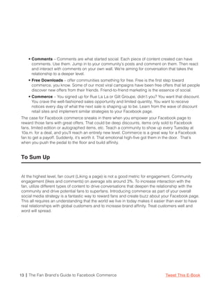• Comments – Comments are what started social. Each piece of content created can have
      comments. Use them. Jump in to your community’s posts and comment on them. Then react
      and interact with comments on your own wall. We’re aiming for conversation that takes the
      relationship to a deeper level.
    • Free Downloads – offer communities something for free. Free is the first step toward
      commerce, you know. Some of our most viral campaigns have been free offers that let people
      discover new offers from their friends. Friend-to-friend marketing is the essence of social.
    • Commerce – You signed up for Rue La La or Gilt Groupe, didn’t you? You want that discount.
      You crave the well-fashioned sales opportunity and limited quantity. You want to receive
      notices every day of what the next sale is shaping up to be. Learn from the wave of discount
      retail sites and implement similar strategies to your Facebook page.
The case for Facebook commerce sneaks in there when you empower your Facebook page to
reward those fans with great offers. That could be deep discounts, items only sold to Facebook
fans, limited edition or autographed items, etc. Teach a community to show up every Tuesday at
10a.m. for a deal, and you’ll reach an entirely new level. Commerce is a great way for a Facebook
fan to get a payoff. Suddenly, it’s worth it. That emotional high-five got them in the door. That’s
when you push the pedal to the floor and build affinity.


To Sum Up


At the highest level, fan count (Liking a page) is not a good metric for engagement. Community
engagement (likes and comments) on average sits around 3%. To increase interaction with the
fan, utilize different types of content to drive conversations that deepen the relationship with the
community and drive potential fans to superfans. Introducing commerce as part of your overall
social media strategy is a fantastic way to reward fans and create buzz about your Facebook page.
This all requires an understanding that the world we live in today makes it easier than ever to have
real relationships with global customers and to increase brand affinity. Treat customers well and
word will spread.




13 | The Fan Brand’s Guide to Facebook Commerce                                  Tweet This E-Book
 