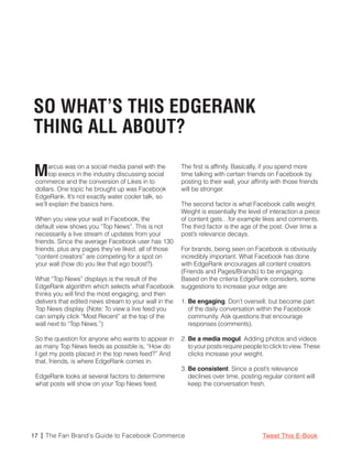SO WHAT’S THIS EDGERANK
THING ALL ABOUT?

M     arcus was on a social media panel with the
      top execs in the industry discussing social
 commerce and the conversion of Likes in to
                                                        The first is affinity. Basically, if you spend more
                                                        time talking with certain friends on Facebook by
                                                        posting to their wall, your affinity with those friends
 dollars. One topic he brought up was Facebook          will be stronger.
 EdgeRank. It’s not exactly water cooler talk, so
 we’ll explain the basics here.                         The second factor is what Facebook calls weight.
                                                        Weight is essentially the level of interaction a piece
 When you view your wall in Facebook, the               of content gets…for example likes and comments.
 default view shows you “Top News”. This is not         The third factor is the age of the post. Over time a
 necessarily a live stream of updates from your         post’s relevance decays.
 friends. Since the average Facebook user has 130
 friends, plus any pages they’ve liked, all of those    For brands, being seen on Facebook is obviously
 “content creators” are competing for a spot on         incredibly important. What Facebook has done
 your wall (how do you like that ego boost?).           with EdgeRank encourages all content creators
                                                        (Friends and Pages/Brands) to be engaging.
 What “Top News” displays is the result of the          Based on the criteria EdgeRank considers, some
 EdgeRank algorithm which selects what Facebook         suggestions to increase your edge are:
 thinks you will find the most engaging, and then
 delivers that edited news stream to your wall in the   1. Be engaging. Don’t oversell, but become part
 Top News display. (Note: To view a live feed you          of the daily conversation within the Facebook
 can simply click “Most Recent” at the top of the          community. Ask questions that encourage
 wall next to “Top News.”)                                 responses (comments).

 So the question for anyone who wants to appear in      2. Be a media mogul. Adding photos and videos
 as many Top News feeds as possible is, “How do            to your posts require people to click to view. These
 I get my posts placed in the top news feed?” And          clicks increase your weight.
 that, friends, is where EdgeRank comes in.
                                                        3. Be consistent. Since a post’s relevance
 EdgeRank looks at several factors to determine            declines over time, posting regular content will
 what posts will show on your Top News feed.               keep the conversation fresh.




17 | The Fan Brand’s Guide to Facebook Commerce                                         Tweet This E-Book
 