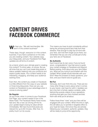 CONTENT DRIVES
FACEBOOK COMMERCE

W    e hear you. “We sell merchandise. We
     aren’t in the content business!”
                                                      This means you have to post consistently without
                                                      being the annoying brand fans hide from their
                                                      streams. Post enough to stay top-of-mind with
These days, though, everyone is in the content        your fans, don’t let them forget you’re there, but
business. If you have a presence on the web,          remember that you are only a small part of why
you are creating content. Your website copy,          your fans are on Facebook.
your blog posts, and your Facebook Fan Page
updates are all forms of content.                     Be Authentic
                                                      Each brand has its own voice. If you’ve found
As a brand, what’s your ultimate goal in creating     yours, congratulations! Use that voice to guide
this content? To drive sales, of course. But we       your content strategy on Facebook and beyond.
all know that you can’t just create blog posts or     Before posting, think about why your fans follow
status updates hawking only your products and         you. What are you trying to accomplish with this
expect quality leads. Your content needs to be        update? What update would resonate with your
interesting, engaging, and keep your audience         fans? Allow the answers to these questions, your
wanting more.                                         fans, and your brand voice to guide you.

Even then, the content you create on Facebook         Be Fun
is a little different from the copy on your website   Seriously, don’t over think this one. There are too
or those long blog posts. How can you use             many other things to worry about when it comes
content on Facebook to your advantage when it         to your brand. Just have fun with it. Updates can
comes to driving sales?                               be in the form of photo caption contests, polls,
                                                      behind-the-scenes videos of your operations,
Be Regular                                            anything that gets your fans involved and lets
As you know, when it comes to your Facebook           them see what you’re all about.
Fan Page, your content needs to live in the
News Feed. The Facebook News Feed moves               Follow these three “rules” and your fans will be
fast and, like a new car driving off the lot,         engaged with your content. When the time is right,
your update begins losing its value almost            this will allow you to sprinkle in targeted offers to
immediately. We have found that posts are             your loyal fan base. And since they are actively
relevant for up to 60 minutes. After that, it’s       following your consistent, authentic updates, they
pretty much run its course.                           will be ready to jump at the opportunity.




19 | The Fan Brand’s Guide to Facebook Commerce                                      Tweet This E-Book
 