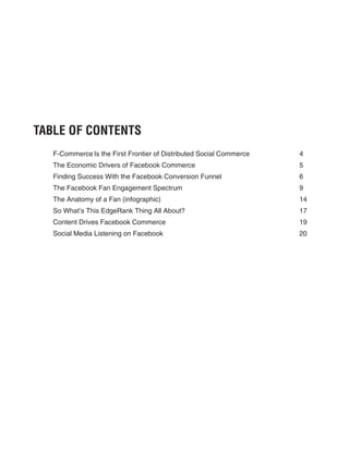 TABLE OF CONTENTS
   F-Commerce Is the First Frontier of Distributed Social Commerce   4
   The Economic Drivers of Facebook Commerce                         5
   Finding Success With the Facebook Conversion Funnel               6
   The Facebook Fan Engagement Spectrum                              9
   The Anatomy of a Fan (infographic)                                14
   So What’s This EdgeRank Thing All About?                          17
   Content Drives Facebook Commerce                                  19
   Social Media Listening on Facebook                                20
 