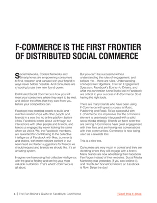 F-COMMERCE IS THE FIRST FRONTIER
OF DISTRIBUTED SOCIAL COMMERCE

S    ocial Networks, Content Networks and
     Smartphones are empowering consumers
to find, research and transact with your brand in
                                                       But you can’t be successful without
                                                       understanding the rules of engagement, and
                                                       believe me… there are rules. Understanding
ways never before possible. And consumers are          concepts like EdgeRank, The Fan Engagement
choosing to use their new found power.                 Spectrum, Facebook’s Economic Drivers, and
                                                       what the conversion funnel looks like in Facebook
Distributed Social Commerce is how you will            are critical to your success in F-Commerce. So is
meet your consumers where they want to be met,         having the right tools.
and deliver the offers that they want from you,
before your competitors can.                           There are many brands who have been using
                                                       F-Commerce with great success in Music,
Facebook has enabled people to build and               Publishing and Retail. To be successful with
maintain relationships with other people and           F-Commerce, it is imperative that the commerce
brands in a way that no online platform before         element is seamlessly integrated with a solid
it has. Facebook learns about us through our           social media strategy. Brands we have seen that
interactions with other people and brands, and         are owning F-Commerce have great engagement
keeps us engaged by never looking the same             with their fans and are having real conversations
when we visit it. We, the Facebook members,            with their communities. Commerce is now being
are rewarded for contributing to the collective        used as a rewards tool.
intelligence of Facebook with likes, comments
and shares, with more relevant content in our          This is a new era.
news feed and better suggestions for friends we
should request and brands we should like. It’s an      Consumers are very much in control and they are
amazing system.                                        dictating where they will engage with a brand.
                                                       Many brands are now advertising their Facebook
Imagine now harnessing that collective intelligence,   Fan Pages instead of their websites. Social Media
with the goal of finding and serving your most         Marketing was yesterday (if you can believe it),
valuable customers. That’s what F-Commerce is          and Distributed Social Commerce on Facebook
all about.                                             is Now. Seize the day!




4 | The Fan Brand’s Guide to Facebook Commerce                                      Tweet This E-Book
 