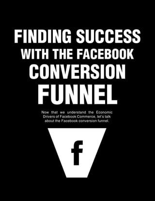 FINDING SUCCESS
    WITH THE FACEBOOK
          CONVERSION
                FUNNEL
                   Now that we understand the Economic
                    Drivers of Facebook Commerce, let’s talk
                     about the Facebook conversion funnel.




6 | The Fan Brand’s Guide to Facebook Commerce                 Tweet This E-Book
 