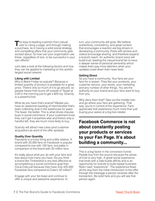T  he keys to leading a person from casual
   user to Liking a page, and through making
a purchase, lie in having a solid social strategy
                                                        turn, your community will grow. We believe
                                                        authenticity, consistency, and great content
                                                        that encourages a reaction are big drivers in
and compelling offers that your community gets          developing a community. Posts with photos and
excited about. So how can your organization use         videos encourage sharing, and therefore expand
those, regardless of size, to be successful in your     a brand’s reach. An authentic brand voice will
own efforts?                                            build trust, leading the casual brand fan to have
                                                        a deeper sense of personal ownership which
Let’s take a look at the following factors and how      makes them pay more attention when your
they can be applied to marketing on the world’s         updates crawl down their news feed.
largest social network:
                                                        Getting Direct
Liking with Limited                                     So you have a community. Your fans are your
Why is Black Friday so popular? Because a               fans for a reason. They like your products, your
limited quantity of product is available for a great    customer service, your stores, your marketing,
price. There’s only so much of it to go around, so      and any number of other things. You are the
people freeze their bums off outside of Target at       authority on your brand and your fans want to buy
3:00 in the morning just to get a $20 toy. Scarcity     from you.
is a powerful tool.
                                                        Why deny them that? Take out the middle man
What do you have that’s scarce? Maybe you               and go where your fans are gathering. That
have an awesome backlog of merchandise that’s           way, you’re in control of the experience. Fans
been collecting dust in the warehouse for years.        appreciate that experience much more than just
The fewer, the better. This is what drives impulse      buying your wares at a big box retailer.
buys in social commerce. If your customers know
they can’t get it anywhere else and there’s only a
handful left, they are much more likely to buy.         Facebook Commerce is not
Scarcity will attract new Likes (and customer           about constantly posting
acquisition) as word of the offer spreads.
                                                        your products or services
Quality Over Quantity
Popularity is a tricky thing and a little relative. A
                                                        to your Fan Page. It’s about
brand with 20,000 fans on Facebook is popular           building a community...
compared to one with 100 fans, but pales in
comparison to the brand with 20 million fans.
                                                        This is a big factor in the conversion funnel.
It’s really about what you do with your fans and        People buy from the source because the sense
less about how many you have. Do you think              of trust is very high. A great social experience
a brand like Timberland is any less effective at        that ends with a sale builds affinity and is an
accomplishing a social commerce goal than               opportunity for brands to build repeat business.
Coca-Cola just because they have only 425,000           Note I said “experience”. The experience flows
Facebook fans compared to Coke’s 32 million?            all the way from the initial introduction to the offer
                                                        through the message a person receives after the
Engage with your fan base and continue to               transaction. Be solid here and you will see that
offer a unique and awesome experience. In               person again.



7 | The Fan Brand’s Guide to Facebook Commerce                                           Tweet This E-Book
 