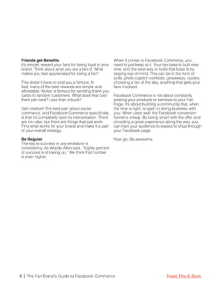 Friends get Benefits                                    When it comes to Facebook Commerce, you
It’s simple; reward your fans for being loyal to your   need to just keep at it. Your fan base is built over
brand. Think about what you are a fan of. What          time, and the best way to build that base is by
makes you feel appreciated for being a fan?             staying top-of-mind. This can be in the form of
                                                        polls, photo caption contests, giveaways, quotes,
This doesn’t have to cost you a fortune. In             choosing a fan of the day, anything that gets your
fact, many of the best rewards are simple and           fans involved.
affordable. Wufoo is famous for sending thank you
cards to random customers. What does that cost          Facebook Commerce is not about constantly
them per card? Less than a buck?                        posting your products or services to your Fan
                                                        Page. It’s about building a community that, when
Get creative! The best part about social                the time is right, is open to doing business with
commerce, and Facebook Commerce specifically,           you. When used well, the Facebook conversion
is that it’s completely open to interpretation. There   funnel is a loop. By being smart with the offer and
are no rules, but there are things that just work.      providing a great experience along the way, you
Find what works for your brand and make it a part       can train your audience to expect to shop through
of your overall strategy.                               your Facebook page.

Be Regular                                              Now go. Be awesome.
The key to success in any endeavor is
consistency. As Woody Allen said, “Eighty percent
of success is showing up.” We think that number
is even higher.




8 | The Fan Brand’s Guide to Facebook Commerce                                         Tweet This E-Book
 