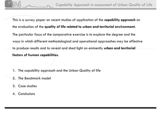 Capability Approach in assessment of Urban Quality of Life


This is a survey paper on recent studies of application of the capability approach on
the evaluation of the quality of life related to urban and territorial environment.

The particular focus of the comparative exercise is to explore the degree and the
ways in which different methodological and operational approaches may be effective
to produce results and to reveal and shed light on eminently urban and territorial
factors of human capabilities.



1. The capability approach and the Urban Quality of life

2. The Benchmark model

3. Case studies

4. Conclusions
 