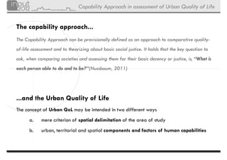 Capability Approach in assessment of Urban Quality of Life


The capability approach...
The Capability Approach can be provisionally defined as an approach to comparative quality-
of-life assessment and to theorizing about basic social justice. It holds that the key question to
ask, when comparing societies and assessing them for their basic decency or justice, is, “What is
each person able to do and to be?”(Nussbaum, 2011)




...and the Urban Quality of Life
The concept of Urban QoL may be intended in two different ways
      a.    mere criterion of spatial delimitation of the area of study
      b.    urban, territorial and spatial components and factors of human capabilities
 