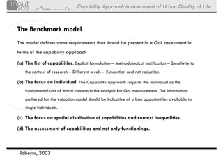 Capability Approach in assessment of Urban Quality of Life


The Benchmark model
The model defines some requirements that should be present in a QoL assessment in
terms of the capability approach

(a) The list of capabilities. Explicit formulation – Methodological justification – Sensitivity to
    the context of research – Different levels - Exhaustion and not reduction

(b) The focus on individual. The Capability approach regards the individual as the
    fundamental unit of moral concern in the analysis for QoL measurement .The information
    gathered for the valuation model should be indicative of urban opportunities available to
    single individuals.

(c) The focus on spatial distribution of capabilities and context inequalities.

(d) The assessment of capabilities and not only functionings.



 Robeyns, 2003
 