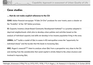Capability Approach in assessment of Urban Quality of Life


      Case studies
      ... that do not make explicit reference to the CA

      S24O. Italian financial newspaper “Il Sole 24 Ore” produces for over twenty years a dossier on
      the “livability” of the 107 Italian provinces.

      CI.
      CI Capacity inventory (Asset-Based Community Development Institute) is a practice adopted in
                                                               Institute)*
      deprived neighborhoods which aims to develop urban policies and activities based on the
      analysis of individual capacity and skills not develop in low-income population living in the area.
                                                                low income

      LIMMA. Liu** builds a model of QoL to assess in 83 metropolitan areas the “opportunity for
      individual h i ” d th b d th t thi l d t i
      i di id l choice” and the burden that this leads to increasing Q L
                                                                 i QoL.

      WSC. Rogers’s research*** intent to analyse urban QoL from a perspective very close to the CA
      and starting from the consideration that social capital is strictly linked to the urban structure and
      involved in improving QoL.



*McKnight, J.Kretzmann (1996);**B. Liu (1975;1977; 1978) ;***S. H. Rogers, J. M. Hastead, K. H. Gardner, C. H. Carlson (2010)
 