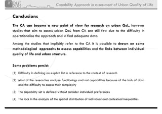 Capability Approach in assessment of Urban Quality of Life

Conclusions
The CA can become a new point of view for research on urban QoL however
                                                                   QoL,
studies that aim to assess urban QoL from CA are still few due to the difficulty in
operationalise the approach and in find adequate data.

Among the studies that implicitly refer to the CA it is possible to drawn on some
methodological approachs to assess capabilities and the links between individual
            g       pp                   p
quality of life and urban structure.


Some problems persist:
(1) Difficulty in defining an explicit list in reference to the context of research

(2) Most of the researches analyse functionings and not capabilities because of the lack of data
    and the difficulty to assess their complexity

(3) The capability set is defined without consider individual preferences

(4) The lack in the analysis of the spatial distribution of individual and contextual inequalities
 