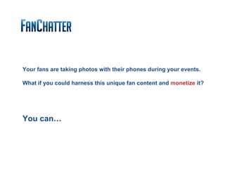 Your fans are taking photos with their phones during your events.

What if you could harness this unique fan content and monetize it?




You can…
 