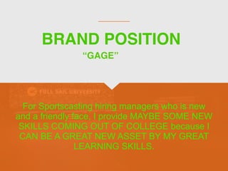 BRAND POSITION
For Sportscasting hiring managers who is new
and a friendly face, I provide MAYBE SOME NEW
SKILLS COMING OUT OF COLLEGE because I
CAN BE A GREAT NEW ASSET BY MY GREAT
LEARNING SKILLS.
“GAGE”
 