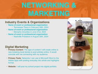 NETWORKING &
MARKETING
Industry Events & Organization
s

• Name of event or professional organization
 

‣ Tennessee Titans in February 28th, 202
4

• Name of event or professional organization
 

‣ Memphis Grizzilies in June 31st, 202
4

• Name of event or professional organizatio
n

‣ Nashville Predators in August 30th, 2024
Digital Marketing
• Primary Content: The type of content I will create online is
new breaking local stories to post articles online. It would
coincide with me connecting with my audience
.

• Primary Tools: Networks I can use is Microsoft Word to the
Adobe apps with posting everyday into article and highlights
format
.

• Website: I will post my school project into digital portfolio.
 