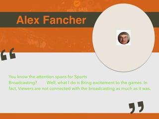 Alex Fancher
You know the attention spans for Sports
Broadcasting? Well, what I do is Bring excitement to the games. In
fact, Viewers are not connected with the broadcasting as much as it was.
“
 