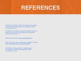 REFERENCES
O*NET OnLine (2022). 27-3011.00 - Broadcast Announcers
and Radio Disc Jockeys. https://www.onetonline.org/link/
summary/27-3011.0
0

IPV (2020). Five Problems Facing the Broadcast Industry (&
What to do About Them). https://blog.ipv.com/broadcast-
problems-and-what-to-d
o

Marrero (2015).LinkedIn. https://www.linkedin.com/
Hellie (2022). Dan Hellie - Podcast Host - Helliepod | LinkedIn.
https://www.linkedin.com/in/dan-hellie-5885b97
ESPN(2022). Working at ESPN - Glassdoor. https://
www.glassdoor.com/Overview/Working-at-ESPN-
EI_IE13401.11,15.htm
 