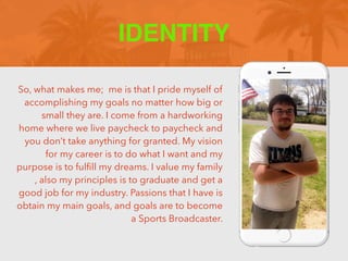 So, what makes me; me is that I pride myself of
accomplishing my goals no matter how big or
small they are. I come from a hardworking
home where we live paycheck to paycheck and
you don’t take anything for granted. My vision
for my career is to do what I want and my
purpose is to ful
fi
ll my dreams. I value my family
, also my principles is to graduate and get a
good job for my industry. Passions that I have is
obtain my main goals, and goals are to become
a Sports Broadcaster.
IDENTITY
 