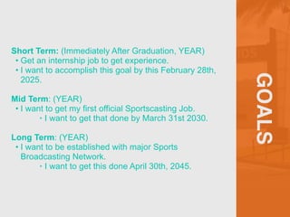 GOALS
Short Term: (Immediately After Graduation, YEAR)


• Get an internship job to get experience.


• I want to accomplish this goal by this February 28th,
2025.


Mid Term: (YEAR)


• I want to get my first official Sportscasting Job.


‣ I want to get that done by March 31st 2030.


Long Term: (YEAR)


• I want to be established with major Sports
Broadcasting Network.


‣ I want to get this done April 30th, 2045.
 