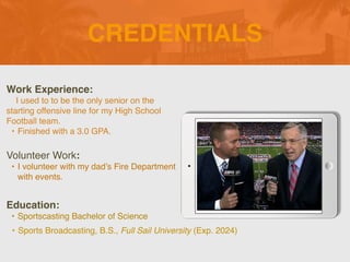 CREDENTIALS
Work Experience
:

I used to to be the only senior on the
starting offensive line for my High School
Football team.
 

• Finished with a 3.0 GPA.
Education:
• Sportscasting Bachelor of Science
• Sports Broadcasting, B.S., Full Sail University (Exp. 2024)
Volunteer Work:
• I volunteer with my dad’s Fire Department
with events.
 
