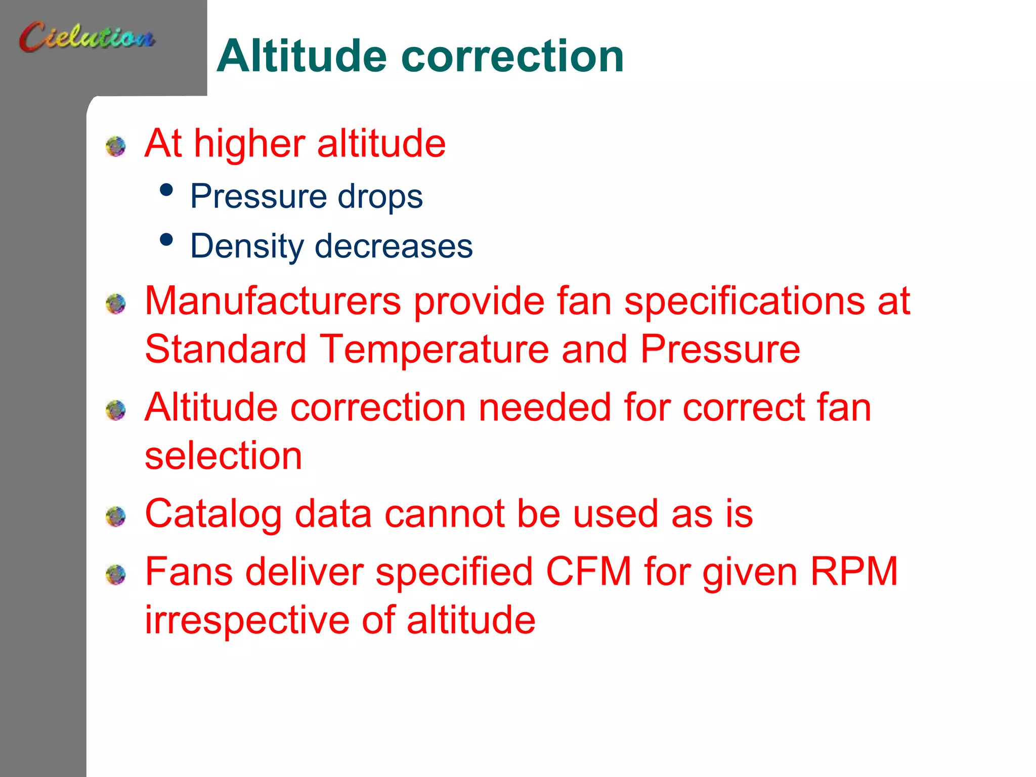 Altitude correction
At higher altitude
• Pressure drops
• Density decreases
Manufacturers provide fan specifications at
Standard Temperature and Pressure
Altitude correction needed for correct fan
selection
Catalog data cannot be used as is
Fans deliver specified CFM for given RPM
irrespective of altitude
 