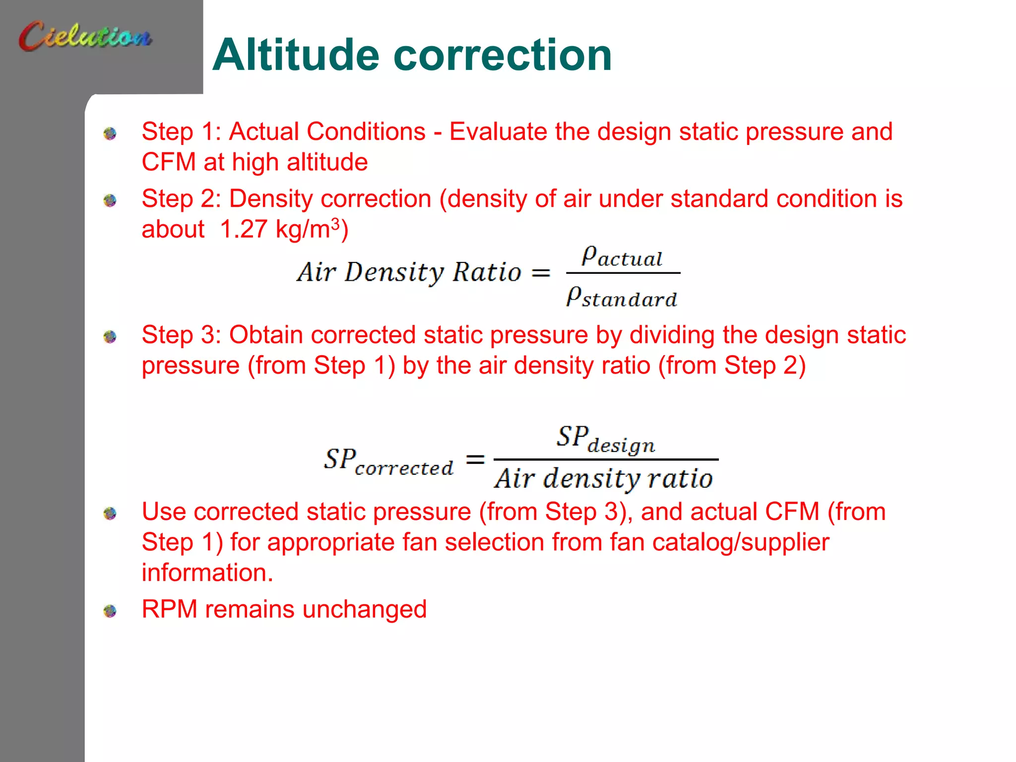Altitude correction
Step 1: Actual Conditions - Evaluate the design static pressure and
CFM at high altitude
Step 2: Density correction (density of air under standard condition is
about 1.27 kg/m3)
Step 3: Obtain corrected static pressure by dividing the design static
pressure (from Step 1) by the air density ratio (from Step 2)
Use corrected static pressure (from Step 3), and actual CFM (from
Step 1) for appropriate fan selection from fan catalog/supplier
information.
RPM remains unchanged
 