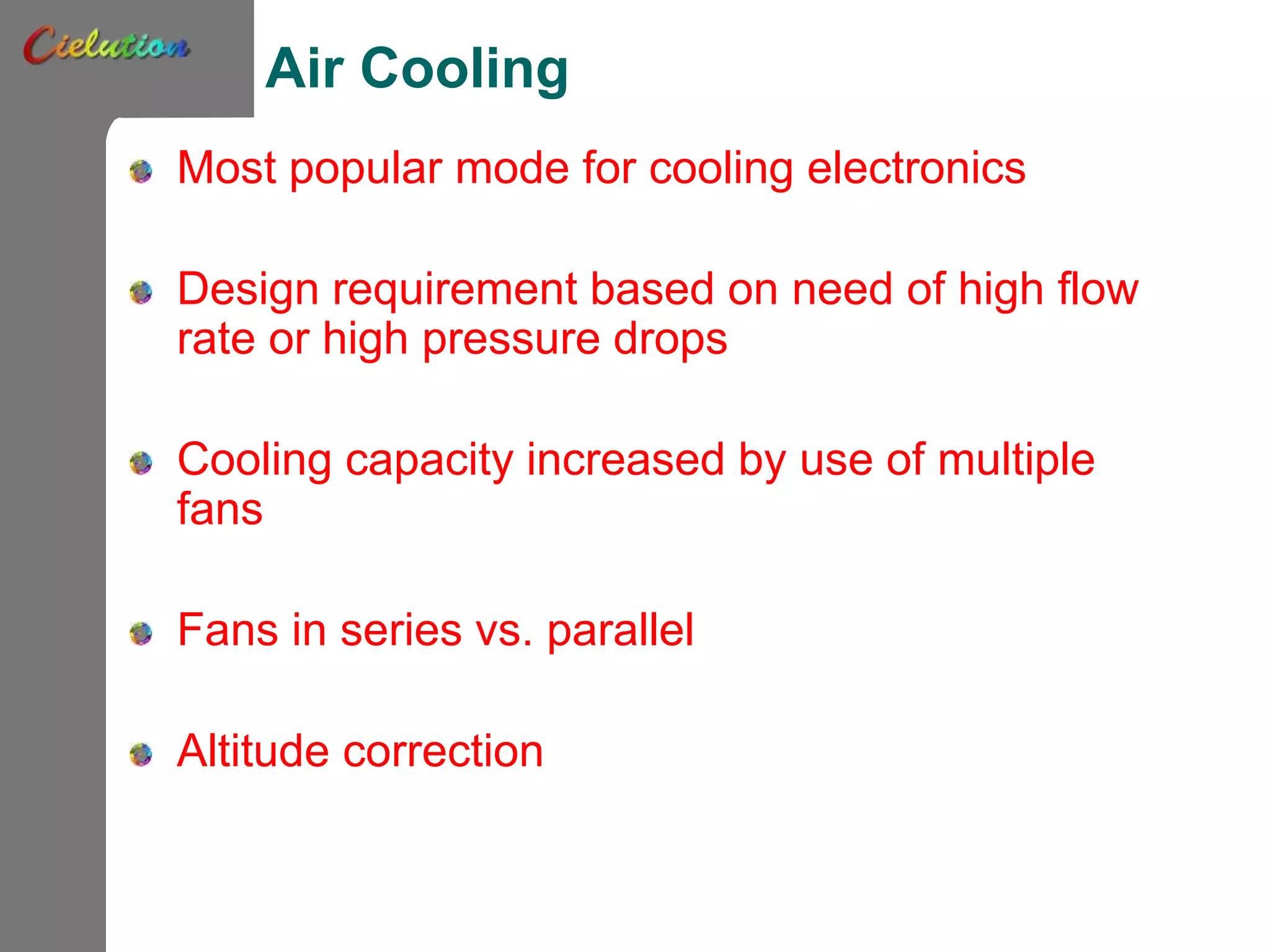 Air Cooling
Most popular mode for cooling electronics
Design requirement based on need of high flow
rate or high pressure drops
Cooling capacity increased by use of multiple
fans
Fans in series vs. parallel
Altitude correction
 