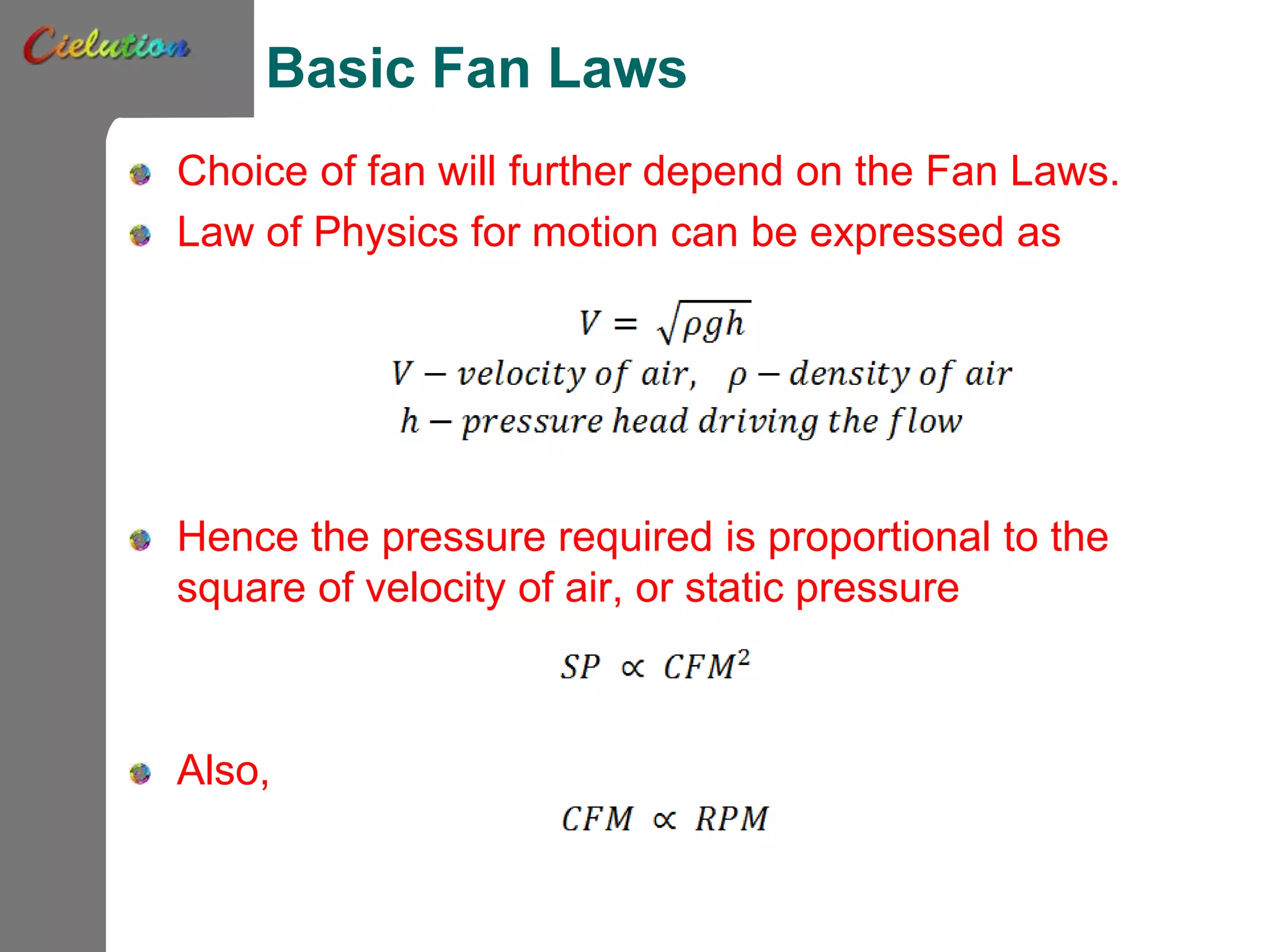 Basic Fan Laws
Choice of fan will further depend on the Fan Laws.
Law of Physics for motion can be expressed as
Hence the pressure required is proportional to the
square of velocity of air, or static pressure
Also,
 