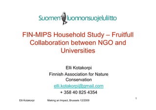 FIN-MIPS Household Study – Fruitfull
    Collaboration between NGO and
              Universities

                            Elli Kotakorpi
                  Finnish Association for Nature
                            Conservation
                    elli.kotakorpi@gmail.com
                         + 358 40 825 4354
                                                      1
Elli Kotakorpi   Making an Impact, Brussels 12/2009
 