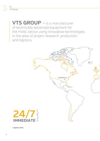 01
VTS Group
4
VTS GROUP –is a manufacturer
of technically advanced equipment for
the HVAC sector using innovative technologies
in the area of project research, production
and logistics.
*
Logistics centre
24/7
AVAILABILITY
IMMEDIATE
ATLANTA LC
 