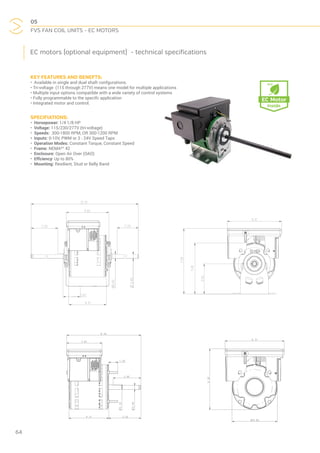 05
FVS FAN COIL UNITS - EC MOTORS
64
EC motors (optional equipment) - technical specifications
KEY FEATURES AND BENEFTS:
• Available in single and dual shaft confgurations.
• Tri-voltage (115 through 277V) means one model for multiple applications
• Multiple input options compatible with a wide variety of control systems
• Fully programmable to the specifc application
• Integrated motor and control.
SPECIFIATIONS:
• Horsepower: 1/4 1/8 HP
• Voltage: 115/230/277V (tri-voltage)
• Speeds: 300-1800 RPM, OR 300-1200 RPM
• Inputs: 0-10V, PWM or 3 - 24V Speed Taps
• Operation Modes: Constant Torque, Constant Speed
• Frame: NEMA®†
42
• Enclosure: Open Air Over (OAO)
• Effciency: Up to 80%
• Mounting: Resilient, Stud or Belly Band
 
